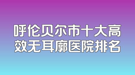 呼伦贝尔市十大高效无耳廓医院排名