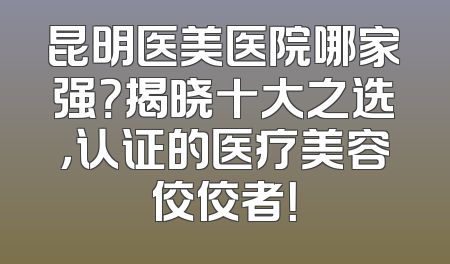 昆明医美医院哪家强？揭晓十大之选，认证的医疗美容佼佼者！