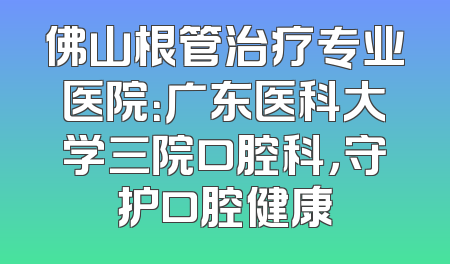 佛山根管治疗专业医院：广东医科大学三院口腔科，守护口腔健康
