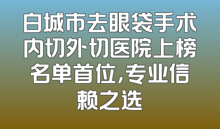 白城市去眼袋手术内切外切医院上榜名单首位，专业信赖之选