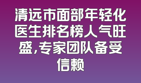 清远市面部年轻化医生排名榜人气旺盛，专家团队备受信赖