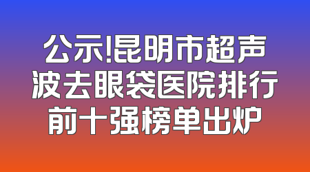 公示！昆明市超声波去眼袋医院排行前十强榜单出炉