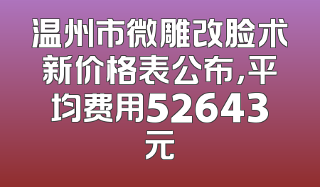 温州市微雕改脸术新价格表公布，平均费用52643元