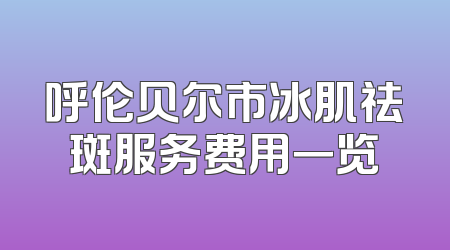 呼伦贝尔市冰肌祛斑服务费用一览
