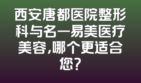 西安唐都医院整形科与名一易美医疗美容，哪个更适合您？