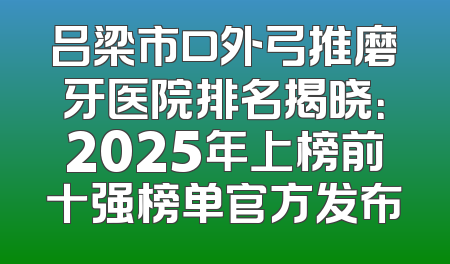 吕梁市口外弓推磨牙医院排名揭晓：2025年上榜前十强榜单官方发布