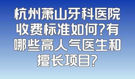 杭州萧山牙科医院收费标准如何？有哪些高人气医生和擅长项目？