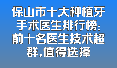 保山市十大种植牙手术医生排行榜：前十名医生技术超群，值得选择
