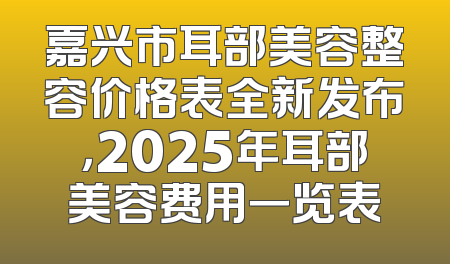 嘉兴市耳部美容整容价格表全新发布，2025年耳部美容费用一览表