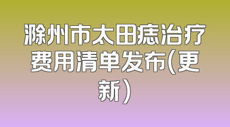 滁州市太田痣治疗费用清单发布（更新）