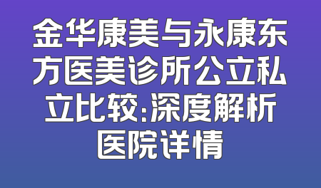 金华康美与永康东方医美诊所公立私立比较：深度解析医院详情