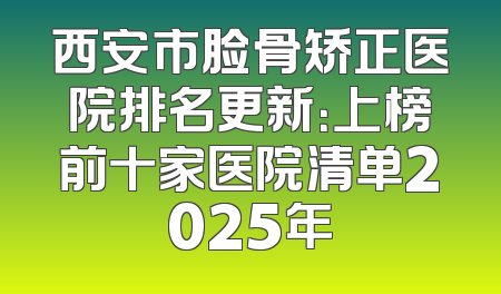 西安市脸骨矫正医院排名更新：上榜前十家医院清单2025年
