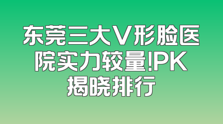 东莞三大V形脸医院实力较量！PK揭晓排行