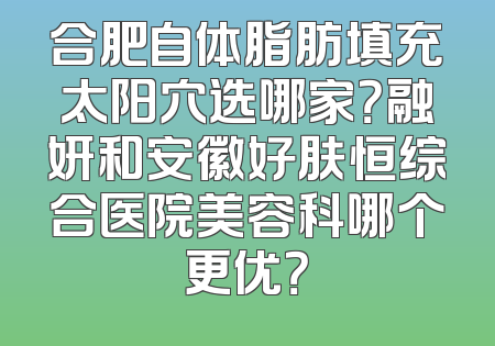 合肥自体脂肪填充太阳穴选哪家？融妍和安徽好肤恒综合医院美容科哪个更优？