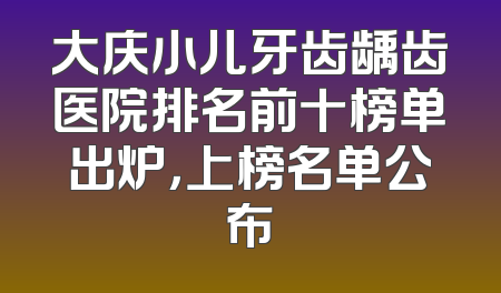 大庆小儿牙齿龋齿医院排名前十榜单出炉，上榜名单公布
