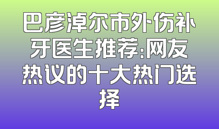 巴彦淖尔市外伤补牙医生推荐：网友热议的十大热门选择