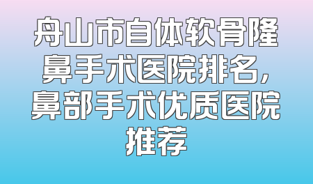 舟山市自体软骨隆鼻手术医院排名，鼻部手术优质医院推荐