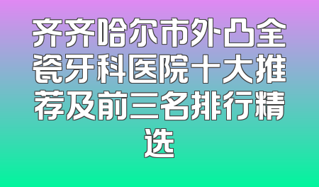 齐齐哈尔市外凸全瓷牙科医院十大推荐及前三名排行精选