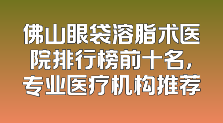 佛山眼袋溶脂术医院排行榜前十名，专业医疗机构推荐
