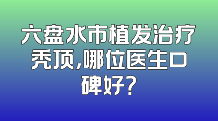 六盘水市植发治疗秃顶，哪位医生口碑好？