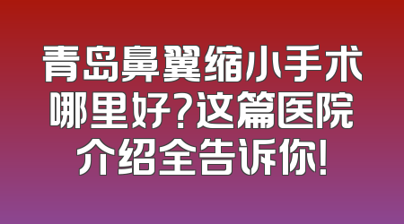 青岛鼻翼缩小手术哪里好？这篇医院介绍全告诉你！