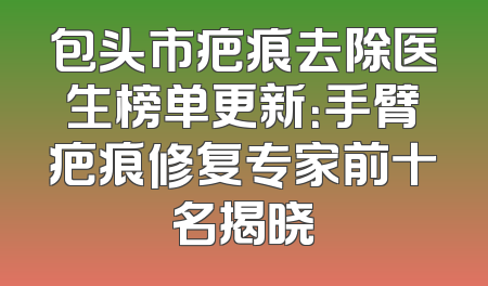 包头市疤痕去除医生榜单更新：手臂疤痕修复专家前十名揭晓