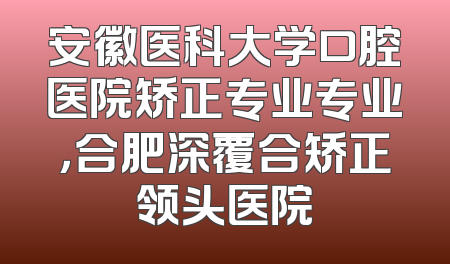 安徽医科大学口腔医院矫正专业专业，合肥深覆合矫正领头医院