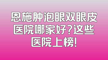 恩施肿泡眼双眼皮医院哪家好？这些医院上榜！