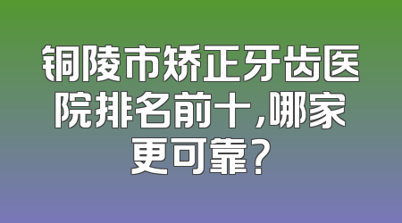 铜陵市矫正牙齿医院排名前十，哪家更可靠？