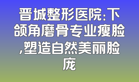 晋城整形医院：下颌角磨骨专业瘦脸，塑造自然美丽脸庞