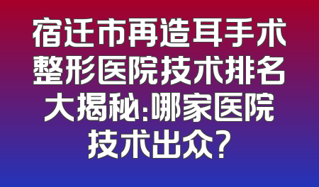 宿迁市再造耳手术整形医院技术排名大揭秘：哪家医院技术出众？