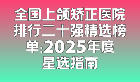 全国上颌矫正医院排行二十强精选榜单：2025年度星选指南