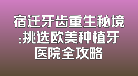宿迁牙齿重生秘境：挑选欧美种植牙医院全攻略