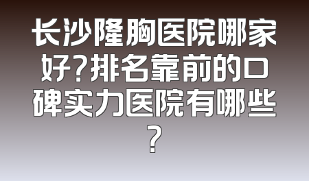 长沙隆胸医院哪家好？排名靠前的口碑实力医院有哪些？
