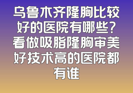 乌鲁木齐隆胸比较好的医院有哪些？看做吸脂隆胸审美好技术高的医院都有谁