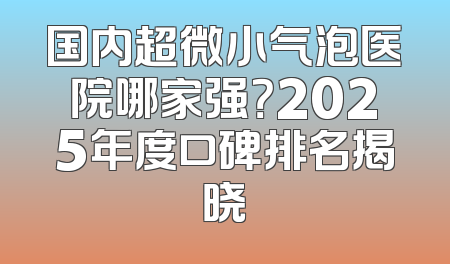 国内超微小气泡医院哪家强？2025年度口碑排名揭晓