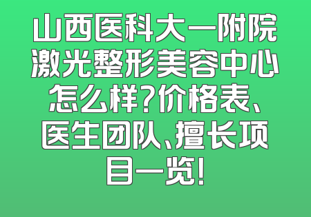 山西医科大一附院激光整形美容中心怎么样？价格表、医生团队、擅长项目一览！