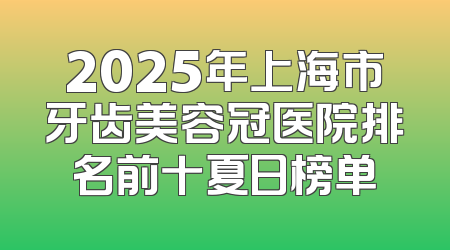2025年上海市牙齿美容冠医院排名前十夏日榜单