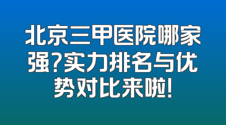 北京三甲医院哪家强？实力排名与优势对比来啦！