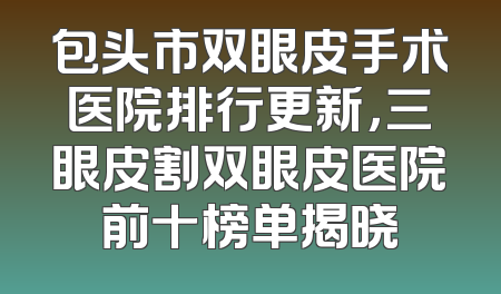 包头市双眼皮手术医院排行更新，三眼皮割双眼皮医院前十榜单揭晓