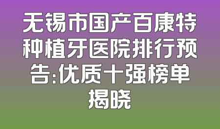 无锡市国产百康特种植牙医院排行预告：优质十强榜单揭晓