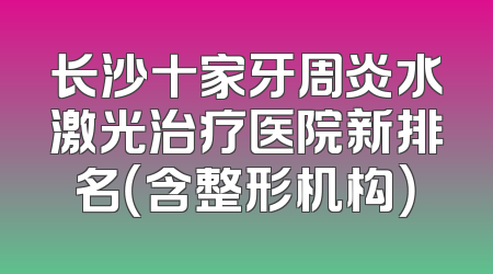 长沙十家牙周炎水激光治疗医院新排名（含整形机构）