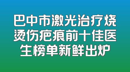 巴中市激光治疗烧烫伤疤痕前十佳医生榜单新鲜出炉
