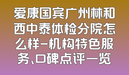 爱康国宾广州林和西中泰体检分院怎么样-机构特色服务、口碑点评一览