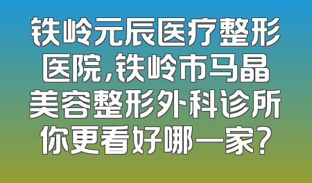 铁岭元辰医疗整形医院，铁岭市马晶美容整形外科诊所你更看好哪一家？