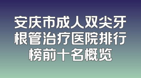 安庆市成人双尖牙根管治疗医院排行榜前十名概览