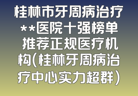 桂林市牙周病治疗**医院十强榜单 推荐正规医疗机构（桂林牙周病治疗中心实力超群）