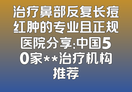 治疗鼻部反复长痘红肿的专业且正规医院分享：中国50家**治疗机构推荐