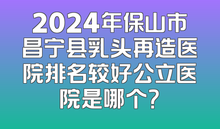2024年保山市昌宁县乳头再造医院排名较好公立医院是哪个？