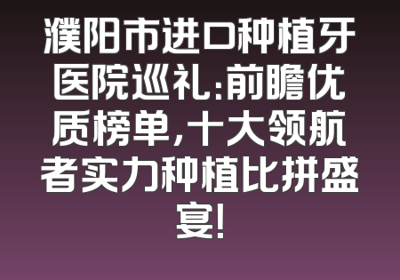 濮阳市进口种植牙医院巡礼：前瞻优质榜单，十大领航者实力种植比拼盛宴！